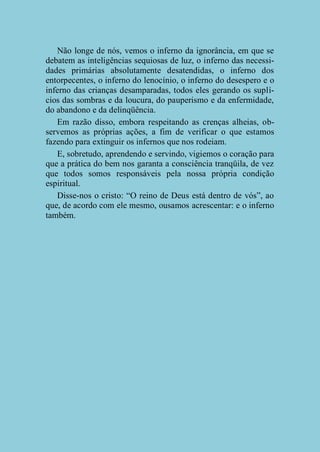 Não longe de nós, vemos o inferno da ignorância, em que se
debatem as inteligências sequiosas de luz, o inferno das necessidades primárias absolutamente desatendidas, o inferno dos
entorpecentes, o inferno do lenocínio, o inferno do desespero e o
inferno das crianças desamparadas, todos eles gerando os suplícios das sombras e da loucura, do pauperismo e da enfermidade,
do abandono e da delinqüência.
Em razão disso, embora respeitando as crenças alheias, observemos as próprias ações, a fim de verificar o que estamos
fazendo para extinguir os infernos que nos rodeiam.
E, sobretudo, aprendendo e servindo, vigiemos o coração para
que a prática do bem nos garanta a consciência tranqüila, de vez
que todos somos responsáveis pela nossa própria condição
espiritual.
Disse-nos o cristo: “O reino de Deus está dentro de vós”, ao
que, de acordo com ele mesmo, ousamos acrescentar: e o inferno
também.

 