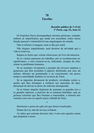 78
Tarefas
Reunião pública de 1-12-61
1ª Parte, cap. IX, item 22
Os Espíritos Puros desempenham missões gloriosas: contudo,
embora as imperfeições que ainda nos assinalam, todos temos
função pessoal e intransferível nas engrenagens do mundo.
Não te afirmes à margem, nem te dês por inútil.
Não alegues impedimento, nem desertes da atividade que a
vida te reservou.
Repara as lições que vertem silenciosas, do livro da natureza.
Se os vermes parassem de trabalhar, por se reconhecerem insignificantes, o solo ressecar-se-ia, infecundo, incapaz de solucionar os problemas humanos.
Se as sementes invejassem a posição das árvores maduras e
generosas que lhes presidem à espécie, desistindo, por isso, do
esforço obscuro na germinação e no crescimento, em pouco
tempo a esterilidade anularia os recursos da Terra.
Se as papoulas deixassem de produzir, revoltadas contra aqueles que lhes deturpam a essência nos mercados de ópio,
deixariam de aliviar as dores do enfermo desesperado.
Se as fontes singelas fugissem de sustentar os grandes rios e
as grandes represas, a pretexto de se notarem humildes, ante as
grossas correntes que lhes formam a imensidade, o homem não
contaria com esse ou aquele maior cabedal de força.
*
Honremos o posto de ação em que fomos localizados.
Diante da Lei, não há serviço aviltante.
As mãos que assinam decretos não vivem sem aquelas outras
que preparam a mesa.

 