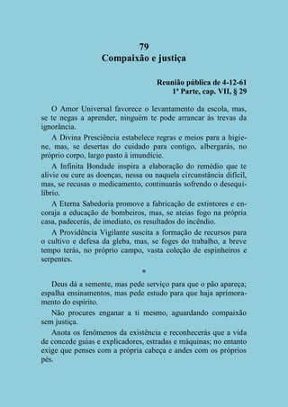 79
Compaixão e justiça
Reunião pública de 4-12-61
1ª Parte, cap. VII, § 29
O Amor Universal favorece o levantamento da escola, mas,
se te negas a aprender, ninguém te pode arrancar às trevas da
ignorância.
A Divina Presciência estabelece regras e meios para a higiene, mas, se desertas do cuidado para contigo, albergarás, no
próprio corpo, largo pasto à imundície.
A Infinita Bondade inspira a elaboração do remédio que te
alivie ou cure as doenças, nessa ou naquela circunstância difícil,
mas, se recusas o medicamento, continuarás sofrendo o desequilíbrio.
A Eterna Sabedoria promove a fabricação de extintores e encoraja a educação de bombeiros, mas, se ateias fogo na própria
casa, padecerás, de imediato, os resultados do incêndio.
A Providência Vigilante suscita a formação de recursos para
o cultivo e defesa da gleba, mas, se foges do trabalho, a breve
tempo terás, no próprio campo, vasta coleção de espinheiros e
serpentes.
*
Deus dá a semente, mas pede serviço para que o pão apareça;
espalha ensinamentos, mas pede estudo para que haja aprimoramento do espírito.
Não procures enganar a ti mesmo, aguardando compaixão
sem justiça.
Anota os fenômenos da existência e reconhecerás que a vida
de concede guias e explicadores, estradas e máquinas; no entanto
exige que penses com a própria cabeça e andes com os próprios
pés.

 