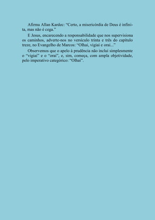 Afirma Allan Kardec: “Certo, a misericórdia de Deus é infinita, mas não é cega.”
E Jesus, encarecendo a responsabilidade que nos supervisiona
os caminhos, adverte-nos no versículo trinta e três do capítulo
treze, no Evangelho de Marcos: “Olhai, vigiai e orai...”
Observemos que o apelo à prudência não inclui simplesmente
o “vigiai” e o “orai”, e, sim, começa, com ampla objetividade,
pelo imperativo categórico: “Olhai”.

 