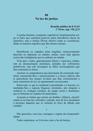 80
Na luz da justiça
Reunião pública de 8-12-61
1ª Parte, cap. VII, § 21
A justiça humana, conquanto respeitável, freqüentemente julga os fatos que considera puníveis pelos derradeiros lances de
superfície, mas a Justiça Divina observa todas as ocorrências,
desde os menores impulsos que lhes deram começo.
*
Identificaste os culpados pelas tragédias, minuciosamente
descritas na imprensa; no entanto, muitas vezes tudo ignoras
acerca das inteligências que as urdiram na sombra.
Viste pais e mães, aparentemente felizes e vigorosos, tombarem na desencarnação prematura, minados por sofrimentos
indefiníveis, mas não enxergaste os filhos inconseqüentes que
lhes exauriram as forças.
Anotaste os companheiros que desertaram da construção espiritual, censurando-lhes o esmorecimento e o recuo; todavia, não
te apercebeste dos amigos levianos que lhes exterminaram a
tenra sementeira de luz, no apontamento escarnecedor.
Reprovaste os que se renderam à perturbação e à loucura, estranhando-lhes a suposta fraqueza; entretanto, não chegaste a
conhecer os verdugos risonhos, do campo social e doméstico,
que os ficharam no cadastro do manicômio.
Acusaste os irmãos que caíram em desdita e falência, classificando-os na lista dos celerados; contudo, nem de leve assinalaste
a presença daqueles que os sitiaram no beco da aflição sem
remédio.
*
Não queremos, com isso, consagrar o regime da irresponsabilidade.
Todos respiramos, no Universo, ante a luz da Justiça.

 