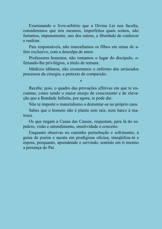 Examinando o livre-arbítrio que a Divina Lei nos faculta,
consideremos que nós mesmos, imperfeitos quais somos, não
furtamos, impunemente, uns dos outros, a liberdade de conhecer
e realizar.
Pais responsáveis, não trancafiamos os filhos em urnas de afeto exclusivo, com a desculpa de amor.
Professores honestos, não tomamos o lugar do discípulo, ofertando-lhe privilégios, a título de ternura.
Médicos idôneos, não exoneramos o enfermo dos arriscados
processos da cirurgia, a pretexto de compaixão.
*
Recebe, pois, o quadro das provações aflitivas em que te encontras, como sendo o maior ensejo de crescimento e de elevação que a Bondade Infinita, por agora, te pode dar.
Não te importe o materialismo a dementar-se no próprio caos.
Sabes que o homem não é planta sem raiz, nem barco à matroca.
Os que negam a Causa das Causas, reajustam, para lá do sepulcro, visão e entendimento, emotividade e conceito.
Enquanto observas no caminho perturbação e sofrimento, à
guisa de poeira e sucata em prodigiosa oficina, tranqüiliza-te e
espera, porquanto, aprendendo e servindo, sentirás em ti mesmo
a presença do Pai.

 