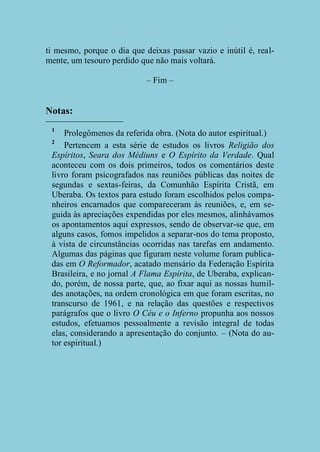 ti mesmo, porque o dia que deixas passar vazio e inútil é, realmente, um tesouro perdido que não mais voltará.
– Fim –

Notas:
1

Prolegômenos da referida obra. (Nota do autor espiritual.)
2
Pertencem a esta série de estudos os livros Religião dos
Espíritos, Seara dos Médiuns e O Espírito da Verdade. Qual
aconteceu com os dois primeiros, todos os comentários deste
livro foram psicografados nas reuniões públicas das noites de
segundas e sextas-feiras, da Comunhão Espírita Cristã, em
Uberaba. Os textos para estudo foram escolhidos pelos companheiros encarnados que compareceram às reuniões, e, em seguida às apreciações expendidas por eles mesmos, alinhávamos
os apontamentos aqui expressos, sendo de observar-se que, em
alguns casos, fomos impelidos a separar-nos do tema proposto,
à vista de circunstâncias ocorridas nas tarefas em andamento.
Algumas das páginas que figuram neste volume foram publicadas em O Reformador, acatado mensário da Federação Espírita
Brasileira, e no jornal A Flama Espírita, de Uberaba, explicando, porém, de nossa parte, que, ao fixar aqui as nossas humildes anotações, na ordem cronológica em que foram escritas, no
transcurso de 1961, e na relação das questões e respectivos
parágrafos que o livro O Céu e o Inferno propunha aos nossos
estudos, efetuamos pessoalmente a revisão integral de todas
elas, considerando a apresentação do conjunto. – (Nota do autor espiritual.)

 