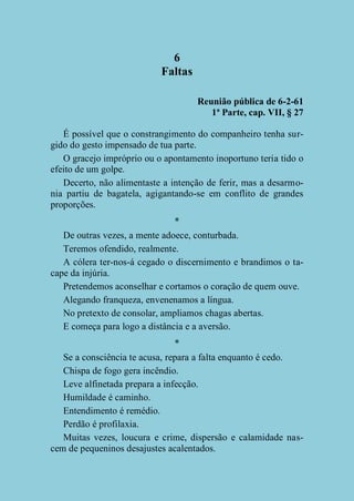 6
Faltas
Reunião pública de 6-2-61
1ª Parte, cap. VII, § 27
É possível que o constrangimento do companheiro tenha surgido do gesto impensado de tua parte.
O gracejo impróprio ou o apontamento inoportuno teria tido o
efeito de um golpe.
Decerto, não alimentaste a intenção de ferir, mas a desarmonia partiu de bagatela, agigantando-se em conflito de grandes
proporções.
*
De outras vezes, a mente adoece, conturbada.
Teremos ofendido, realmente.
A cólera ter-nos-á cegado o discernimento e brandimos o tacape da injúria.
Pretendemos aconselhar e cortamos o coração de quem ouve.
Alegando franqueza, envenenamos a língua.
No pretexto de consolar, ampliamos chagas abertas.
E começa para logo a distância e a aversão.
*
Se a consciência te acusa, repara a falta enquanto é cedo.
Chispa de fogo gera incêndio.
Leve alfinetada prepara a infecção.
Humildade é caminho.
Entendimento é remédio.
Perdão é profilaxia.
Muitas vezes, loucura e crime, dispersão e calamidade nascem de pequeninos desajustes acalentados.

 
