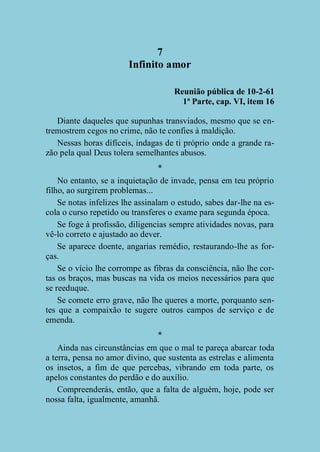7
Infinito amor
Reunião pública de 10-2-61
1ª Parte, cap. VI, item 16
Diante daqueles que supunhas transviados, mesmo que se entremostrem cegos no crime, não te confies à maldição.
Nessas horas difíceis, indagas de ti próprio onde a grande razão pela qual Deus tolera semelhantes abusos.
*
No entanto, se a inquietação de invade, pensa em teu próprio
filho, ao surgirem problemas...
Se notas infelizes lhe assinalam o estudo, sabes dar-lhe na escola o curso repetido ou transferes o exame para segunda época.
Se foge à profissão, diligencias sempre atividades novas, para
vê-lo correto e ajustado ao dever.
Se aparece doente, angarias remédio, restaurando-lhe as forças.
Se o vício lhe corrompe as fibras da consciência, não lhe cortas os braços, mas buscas na vida os meios necessários para que
se reeduque.
Se comete erro grave, não lhe queres a morte, porquanto sentes que a compaixão te sugere outros campos de serviço e de
emenda.
*
Ainda nas circunstâncias em que o mal te pareça abarcar toda
a terra, pensa no amor divino, que sustenta as estrelas e alimenta
os insetos, a fim de que percebas, vibrando em toda parte, os
apelos constantes do perdão e do auxílio.
Compreenderás, então, que a falta de alguém, hoje, pode ser
nossa falta, igualmente, amanhã.

 