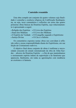 Conteúdo resumido
Esta obra compõe um conjunto de quatro volumes cuja finalidade é consultar a essência religiosa da Codificação Kardequiana, ou seja, tecer comentários e reflexões em torno das quatro
primeiras obras básicas da Doutrina Espírita, cujo relacionamento é apresentado a seguir:
Religião dos Espíritos
 Seara dos Médiuns
 O Espírito da Verdade
 Justiça Divina


» O Livro dos Espíritos
» O Livro dos Médiuns
» O Evangelho segundo o Espiritismo
» O Céu e o Inferno

Os comentários expostos nestas obras nos convidam à reflexão sobre a nossa responsabilidade diante do Espiritismo, em sua
feição de Cristianismo redivivo.
O objetivo final desse conjunto de obras é reafirmar a necessidade crescente do estudo sistematizado da obra de Allan Kardec – alicerce da Doutrina Espírita –, a fim de que mantenhamos
o ensinamento espírita indene da superstição e do fanatismo que
aparecem, fatalmente, em todas as agremiações com tendência
ao exotismo e à fantasia.

 