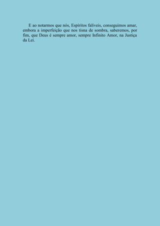 E ao notarmos que nós, Espíritos falíveis, conseguimos amar,
embora a imperfeição que nos tisna de sombra, saberemos, por
fim, que Deus é sempre amor, sempre Infinito Amor, na Justiça
da Lei.

 