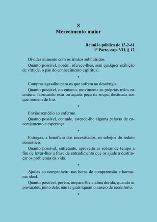 8
Merecimento maior
Reunião pública de 13-2-61
1ª Parte, cap. VII, § 12
Divides alimento com os irmãos subnutridos.
Quanto possível, porém, oferece-lhes, sem qualquer exibição
de virtude, o pão do conhecimento espiritual.
*
Compras agasalho para os que sofrem ao desabrigo.
Quanto possível, no entanto, movimenta as próprias mãos na
costura, fabricando essa ou aquela peça de roupa, destinada aos
que tremem de frio.
*
Envias remédio ao enfermo.
Quanto possível, contudo, estende-lhe alguma palavra de encorajamento e esperança.
*
Entregas, a benefício dos necessitados, os sobejos do reduto
doméstico.
Quanto possível, entretanto, aproveita as sobras de tempo a
fim de levar-lhes a frase de entendimento que os ajude a destrinçar os problemas da vida.
*
Ajudas ao companheiro nas horas de compreensão e harmonia ideal.
Quanto possível, porém, ampara-lhe a alma dorida, quando as
provações, junto dele, não te gratifiquem o anseio de reconforto.
*

 