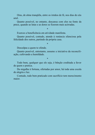 Oras, de alma tranqüila, entre os irmãos de fé, nos dias de céu
azul.
Quanto possível, no entanto, descansa com eles na fonte da
prece, quando as lutas e as dores se fizerem mais acirradas.
*
Exerces a beneficência em atividade manifesta.
Quanto possível, contudo, atende à renúncia silenciosa pela
felicidade dos outros, partindo da própria casa.
*
Desculpas a quem te ofende.
Quanto possível, entretanto, assume a iniciativa da reconciliação, cultivando a humildade.
*
Todo bem, qualquer que ele seja, é bênção creditada a favor
de quem o pratica.
Da migalha à fortuna, ofertadas por amor, há toda uma escala
de alegria e luz.
Contudo, todo bem praticado com sacrifício tem merecimento
maior.

 