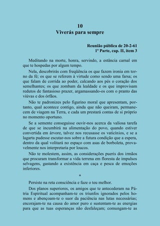 10
Viverás para sempre
Reunião pública de 20-2-61
1ª Parte, cap. II, item 3
Meditando na morte, honra, servindo, a estância carnal em
que te hospedas por algum tempo.
Nela, descobrirás com freqüência os que fazem ironia em torno da fé; os que se referem à virtude como sendo uma farsa; os
que falam de corrida ao poder, calcando aos pés o coração dos
semelhantes; os que zombam da lealdade e os que improvisam
redutos de fantasioso prazer, argamassando-os com o pranto das
viúvas e dos órfãos.
Não te padronizes pelo figurino moral que apresentam, portanto, qual acontece contigo, ainda que não queiram, permanecem de viagem na Terra, e cada um prestará contas de si próprio
no momento oportuno.
Se a semente conseguisse ouvir-nos acerca da valiosa tarefa
de que se incumbirá na alimentação do povo, quando estiver
convertida em árvore, talvez nos recusasse os vaticínios, e se a
lagarta pudesse escutar-nos sobre a futura condição que a espera,
dentro da qual volitará no espaço com asas de borboleta, provavelmente nos interpretaria por loucos.
Não te molestem, assim, as considerações pueris dos irmãos
que procuram transformar a vida terrena em floresta de impulsos
selvagens, gastando a existência em caça e pesca de emoções
inferiores.
*
Persiste na reta consciência e faze o teu melhor.
Dos planos superiores, os amigos que te antecederam na Pátria Espiritual acompanham-te os triunfos ignorados pelos homens e abençoam-te o suor da paciência nas lutas necessárias;
encorajam-te na causa do amor puro e sustentam-te as energias
para que as tuas esperanças não desfaleçam; comungam-te as

 