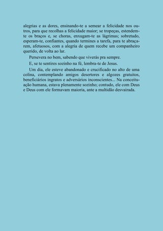 alegrias e as dores, ensinando-te a semear a felicidade nos outros, para que recolhas a felicidade maior; se tropeças, estendemte os braços e, se choras, enxugam-te as lágrimas; sobretudo,
esperam-te, confiantes, quando termines a tarefa, para te abraçarem, afetuosos, com a alegria de quem recebe um companheiro
querido, de volta ao lar.
Persevera no bem, sabendo que viverás pra sempre.
E, se te sentires sozinho na fé, lembra-te de Jesus.
Um dia, ele esteve abandonado e crucificado no alto de uma
colina, contemplando amigos desertores e algozes gratuitos,
beneficiários ingratos e adversários inconscientes... Na conceituação humana, estava plenamente sozinho; contudo, ele com Deus
e Deus com ele formavam maioria, ante a multidão desvairada.

 