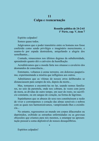11
Culpa e reencarnação
Reunião pública de 24-2-61
1ª Parte, cap. V, item 7
Espírito culpados!
Somos quase todos.
Julgávamos que o poder transitório entre os homens nos fosse
conferido como sendo privilégio e imaginário merecimento, e
usamo-lo por espada destruidora, aniquilando a alegria dos
semelhantes...
Contudo, renascemos nos últimos degraus da subalternidade,
aprendendo quanto dói o cativeiro da humilhação.
Acreditávamos que a moeda farta nos situasse a cavaleiro dos
desmandos de consciência...
Entretanto, voltamos à arena terrestre, em doloroso pauperismo, experimentando a miséria que infligimos aos outros.
Admitíamos que as vítimas de nossos erros deliberados se
distanciassem para sempre de nós, depois da morte...
Mas, tornamos a encontrá-las no lar, usando nomes familiares, no seio da parentela, onde nos cobram, às vezes com juros
de mora, as dívidas de outro tempo, em suor do rosto, no sacrifício constante, ou em sangue do coração, na forma de lágrimas.
Supúnhamos que os abusos do sexo nos constituíssem a razão
de viver e corrompemos o coração das almas sensíveis e nobres
com as quais nos harmonizávamos, vampirizando-lhes a existência...
No entanto, regressemos ao mundo em corpos dilacerados ou
deprimidos, exibindo as estranhas enfermidades ou as gravosas
obsessões que criamos para nós mesmos, a estampar na apresentação pessoal a soma deplorável de nossos desequilíbrios.
*
Espíritos culpados!

 