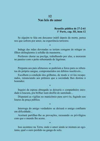 12
Nas leis do amor
Reunião pública de 27-2-61
1ª Parte, cap. III, item 12
Se alguém te fala em descanso inútil depois da morte, pensa
nos que sofrem por amor, na experiência terrestre.
*
Indaga das mães devotadas se teriam coragem de relegar os
filhos delinqüentes à solidão da masmorra...
Preferem chorar na pocilga, trabalhando por eles, a morarem
no paraíso com o peito rebentando de lágrimas.
*
Pergunta aos pais afetuosos se pediriam a forca para os rebentos do próprio sangue, comprometidos em débitos insolúveis...
Escolhem a condição dos grilhetas, de modo a vê-los recuperados, renunciando aos prêmios que a sociedade lhes destine à
honradez.
*
Inquire da esposa abnegada se deixaria o companheiro enredado à loucura, pra brilhar num desfile de santidade...
Disputará as vigílias no manicômio para servi-lo, fugindo aos
louros da praça pública.
*
Interroga do amigo verdadeiro se deixará o amigo confiante
em dificuldade...
Aceitará partilhar-lhe as provações, recusando os privilégios
com que o mundo lhe acene.
*
Isso acontece na Terra, onde o amor ainda se mistura ao egoísmo, qual o ouro perdido na ganga do solo.

 