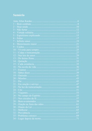 Sumário
Ante Allan Kardec ........................................................................6
1 – Bom combate..........................................................................8
2 – Hoje ainda ............................................................................ 10
3 – Não furtar ............................................................................. 12
4 – Virtude solitária .................................................................... 13
5 – Espiritismo explicando ......................................................... 15
6 – Faltas .................................................................................... 17
7 – Infinito amor ......................................................................... 19
8 – Merecimento maior .............................................................. 21
9 – Caídos ................................................................................... 23
10 – Viverás para sempre ........................................................... 25
11 – Culpa e reencarnação.......................................................... 27
12 – Nas leis do amor ................................................................. 29
13 – De ânimo firme................................................................... 31
14 – Quitação ............................................................................. 33
15 – Cada existência ................................................................... 35
16 – Na escola da vida ................................................................ 36
17 – Exames ............................................................................... 37
18 – Sabes disso ......................................................................... 39
19 – Omissão .............................................................................. 41
20 – Missões ............................................................................... 43
21 – Pai ....................................................................................... 45
22 – Em oração e serviço ........................................................... 47
23 – Na luz da reencarnação....................................................... 49
24 – Céu ..................................................................................... 51
25 – Viajantes ............................................................................. 53
26 – No campo do Espírito ......................................................... 55
27 – Nos círculos da fé ............................................................... 57
28 – Bem-aventurados ................................................................ 59
29 – Oração na festa das mães.................................................... 61
30 – Diante da Lei ...................................................................... 63
31 – Melhorar ............................................................................. 65
32 – Previdência ......................................................................... 67
33 – Problema conosco .............................................................. 69
34 – Lugar depois da morte ........................................................ 71

 