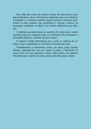 Para além das cinzas do túmulo, há paz de consciência e alegria profunda no dever nobremente cumprido, mas, se te afeiçoas
à bondade e à renúncia, poderás quanto quiseres continuar auxiliando os entes amados, que aprendeste a venerar e querer, ou
prosseguir exaltando os ideais e as tarefas edificantes que abraças.
À medida que penetramos os segredos do amor puro, vamos
reconhecendo que ninguém pode ser realmente feliz sem fazer a
felicidade alheia no caminho em que avança.
O próprio Criador determinou que a noite se cobrisse de estrelas e que o espinheiral se levantasse recamado de rosas.
Trabalharemos e sofreremos, assim, por amor, pelos séculos
adiante, ajudando-nos uns aos outros a erguer a felicidade de
nosso nível, até que possamos entrar, todos juntos, na suprema
felicidade que consiste em nossa união com Deus para sempre.

 