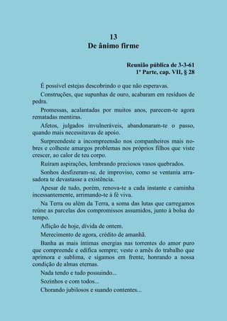 13
De ânimo firme
Reunião pública de 3-3-61
1ª Parte, cap. VII, § 28
É possível estejas descobrindo o que não esperavas.
Construções, que supunhas de ouro, acabaram em resíduos de
pedra.
Promessas, acalantadas por muitos anos, parecem-te agora
rematadas mentiras.
Afetos, julgados invulneráveis, abandonaram-te o passo,
quando mais necessitavas de apoio.
Surpreendeste a incompreensão nos companheiros mais nobres e colheste amargos problemas nos próprios filhos que viste
crescer, ao calor de teu corpo.
Ruíram aspirações, lembrando preciosos vasos quebrados.
Sonhos desfizeram-se, de improviso, como se ventania arrasadora te devastasse a existência.
Apesar de tudo, porém, renova-te a cada instante e caminha
incessantemente, arrimando-te à fé viva.
Na Terra ou além da Terra, a soma das lutas que carregamos
reúne as parcelas dos compromissos assumidos, junto à bolsa do
tempo.
Aflição de hoje, dívida de ontem.
Merecimento de agora, crédito de amanhã.
Banha as mais íntimas energias nas torrentes do amor puro
que compreende e edifica sempre; veste o arnês do trabalho que
aprimora e sublima, e sigamos em frente, honrando a nossa
condição de almas eternas.
Nada tendo e tudo possuindo...
Sozinhos e com todos...
Chorando jubilosos e suando contentes...

 
