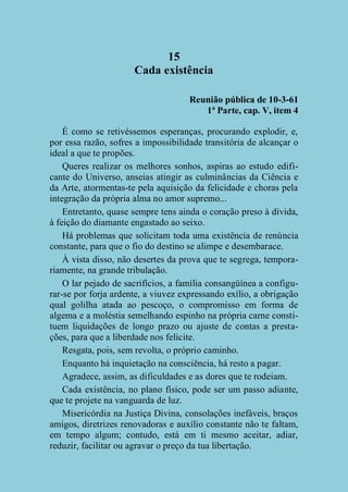 15
Cada existência
Reunião pública de 10-3-61
1ª Parte, cap. V, item 4
É como se retivéssemos esperanças, procurando explodir, e,
por essa razão, sofres a impossibilidade transitória de alcançar o
ideal a que te propões.
Queres realizar os melhores sonhos, aspiras ao estudo edificante do Universo, anseias atingir as culminâncias da Ciência e
da Arte, atormentas-te pela aquisição da felicidade e choras pela
integração da própria alma no amor supremo...
Entretanto, quase sempre tens ainda o coração preso à dívida,
à feição do diamante engastado ao seixo.
Há problemas que solicitam toda uma existência de renúncia
constante, para que o fio do destino se alimpe e desembarace.
À vista disso, não desertes da prova que te segrega, temporariamente, na grande tribulação.
O lar pejado de sacrifícios, a família consangüínea a configurar-se por forja ardente, a viuvez expressando exílio, a obrigação
qual golilha atada ao pescoço, o compromisso em forma de
algema e a moléstia semelhando espinho na própria carne constituem liquidações de longo prazo ou ajuste de contas a prestações, para que a liberdade nos felicite.
Resgata, pois, sem revolta, o próprio caminho.
Enquanto há inquietação na consciência, há resto a pagar.
Agradece, assim, as dificuldades e as dores que te rodeiam.
Cada existência, no plano físico, pode ser um passo adiante,
que te projete na vanguarda de luz.
Misericórdia na Justiça Divina, consolações inefáveis, braços
amigos, diretrizes renovadoras e auxílio constante não te faltam,
em tempo algum; contudo, está em ti mesmo aceitar, adiar,
reduzir, facilitar ou agravar o preço da tua libertação.

 