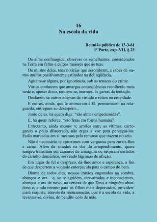 16
Na escola da vida
Reunião pública de 13-3-61
1ª Parte, cap. VII, § 23
De alma confrangida, observas os semelhantes, considerados
na Terra em faltas e culpas maiores que as tuas.
De muitos deles, tens notícias que assombram, e sabes de outros muitos positivamente estirados na delinqüência.
Agitam-se alguns, por ignorância, sob as tenazes do crime.
Vários conhecem que amargas conseqüências recolherão mais
tarde e, apesar disso, rendem-se, inermes, às garras da tentação.
Declaram-se outros adeptos da virtude e rolam na crueldade.
E outros, ainda, que te animavam à fé, permanecem na retaguarda, entregues ao desespero...
Junto deles, há quem diga: “são almas empedernidas”.
E, há quem reforce: “são feras em forma humana”.
Entretanto, ainda mesmo te arroles entre as vítimas, carregando o peito dilacerado, não ergas a voz para persegui-los.
Estão marcados em si mesmos pelo remorso que trazem no seio.
Não é necessário te aproximes com vergastas para zurzir-lhes
a carne. Além de sitiados na dor do arrependimento, quase
sempre transitam em cárceres de amargura ou respiram exilados
do carinho doméstico, sorvendo lágrimas de aflição.
Em lugar de fel e desprezo, dá-lhes amor e esperança, a fim
de que despertem a vontade entorpecida para o campo do bem.
Diante de todos eles, nossos irmãos enganados na sombra,
abençoa e ora... e, se te agridem, desvairados e inconscientes,
abençoa e ora de novo, na certeza de que Deus a ninguém abandona e, ainda mesmo para os filhos mais depravados, providenciará reajuste, através da reencarnação, que é a escola da vida, a
levantar-se, divina, do bendito colo de mãe.

 