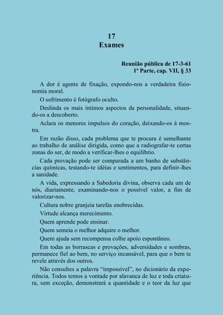 17
Exames
Reunião pública de 17-3-61
1ª Parte, cap. VII, § 33
A dor é agente de fixação, expondo-nos a verdadeira fisionomia moral.
O sofrimento é fotógrafo oculto.
Deslinda os mais íntimos aspectos da personalidade, situando-os a descoberto.
Aclara os menores impulsos do coração, deixando-os à mostra.
Em razão disso, cada problema que te procura é semelhante
ao trabalho de análise dirigida, como que a radiografar-te certas
zonas do ser, de modo a verificar-lhes o equilíbrio.
Cada provação pode ser comparada a um banho de substâncias químicas, testando-te idéias e sentimentos, para definir-lhes
a sanidade.
A vida, expressando a Sabedoria divina, observa cada um de
nós, diariamente, examinando-nos o possível valor, a fim de
valorizar-nos.
Cultura nobre granjeia tarefas enobrecidas.
Virtude alcança merecimento.
Quem aprende pode ensinar.
Quem semeia o melhor adquire o melhor.
Quem ajuda sem recompensa colhe apoio espontâneo.
Em todas as borrascas e provações, adversidades e sombras,
permanece fiel ao bem, no serviço incansável, para que o bem te
revele através dos outros.
Não consultes a palavra “impossível”, no dicionário da experiência. Todos temos a vontade por alavanca de luz e toda criatura, sem exceção, demonstrará a quantidade e o teor da luz que

 