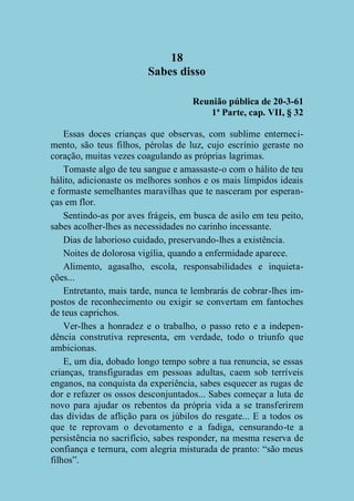 18
Sabes disso
Reunião pública de 20-3-61
1ª Parte, cap. VII, § 32
Essas doces crianças que observas, com sublime enternecimento, são teus filhos, pérolas de luz, cujo escrínio geraste no
coração, muitas vezes coagulando as próprias lagrimas.
Tomaste algo de teu sangue e amassaste-o com o hálito de teu
hálito, adicionaste os melhores sonhos e os mais límpidos ideais
e formaste semelhantes maravilhas que te nasceram por esperanças em flor.
Sentindo-as por aves frágeis, em busca de asilo em teu peito,
sabes acolher-lhes as necessidades no carinho incessante.
Dias de laborioso cuidado, preservando-lhes a existência.
Noites de dolorosa vigília, quando a enfermidade aparece.
Alimento, agasalho, escola, responsabilidades e inquietações...
Entretanto, mais tarde, nunca te lembrarás de cobrar-lhes impostos de reconhecimento ou exigir se convertam em fantoches
de teus caprichos.
Ver-lhes a honradez e o trabalho, o passo reto e a independência construtiva representa, em verdade, todo o triunfo que
ambicionas.
E, um dia, dobado longo tempo sobre a tua renuncia, se essas
crianças, transfiguradas em pessoas adultas, caem sob terríveis
enganos, na conquista da experiência, sabes esquecer as rugas de
dor e refazer os ossos desconjuntados... Sabes começar a luta de
novo para ajudar os rebentos da própria vida a se transferirem
das dívidas de aflição para os júbilos do resgate... E a todos os
que te reprovam o devotamento e a fadiga, censurando-te a
persistência no sacrifício, sabes responder, na mesma reserva de
confiança e ternura, com alegria misturada de pranto: “são meus
filhos”.

 