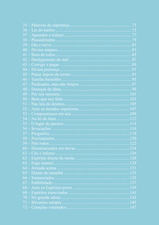 35 – Palavras de esperança ......................................................... 73
36 – Lei do mérito ...................................................................... 75
37 – Aprender e refazer .............................................................. 77
38 – Pessoalmente ...................................................................... 79
39 – Ora e serve .......................................................................... 81
40 – Divino amparo .................................................................... 83
41 – Bem de todos ...................................................................... 85
42 – Desligamento do mal .......................................................... 87
43 – Corrigir e pagar .................................................................. 89
44 – Divina presença .................................................................. 91
45 – Penas depois da morte ........................................................ 93
46 – Tarefas humildes ................................................................ 95
47 – Perdoados, mas não limpos ................................................ 97
48 – Doenças da alma ................................................................. 99
49 – Por nós mesmos ................................................................ 101
50 – Bem que nos falta ............................................................. 103
51 – Nas leis do destino............................................................ 105
52 – Ante os mundos superiores............................................... 107
53 – Compromissos em nós...................................................... 109
54 – Na lei do bem ................................................................... 112
55 – O lugar do paraíso ............................................................ 114
56 – Invocações ........................................................................ 116
57 – Purgatório ......................................................................... 118
58 – Precisamente..................................................................... 120
59 – Nós todos .......................................................................... 122
60 – Desencarnados em trevas ................................................. 124
61 – Céu e inferno .................................................................... 126
62 – Espíritas diante da morte .................................................. 128
63 – Fogo mental ...................................................................... 130
64 – Jornada acima ................................................................... 131
65 – Diante do amanhã ............................................................. 133
66 – Sentenciados ..................................................................... 135
67 – Falibilidade ....................................................................... 137
68 – Ante os Espíritos puros .................................................... 139
69 – Espíritos transviados ........................................................ 141
70 – No grande adeus ............................................................... 143
71 – Sirvamos sempre .............................................................. 145
72 – Corações venerados .......................................................... 147

 