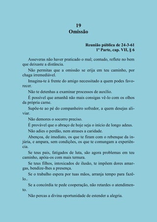 19
Omissão
Reunião pública de 24-3-61
1ª Parte, cap. VII, § 6
Asseveras não haver praticado o mal; contudo, reflete no bem
que deixaste a distância.
Não permitas que a omissão se erija em teu caminho, por
chaga irremediável.
Imagina-te à frente do amigo necessitado a quem podes favorecer.
Não te detenhas a examinar processos de auxílio.
É possível que amanhã não mais consigas vê-lo com os olhos
da própria carne.
Supõe-te ao pé do companheiro sofredor, a quem desejas aliviar.
Não demores o socorro preciso.
É provável que o abraço de hoje seja o início de longo adeus.
Não adies o perdão, nem atrases a caridade.
Abençoa, de imediato, os que te firam com o rebenque da injúria, e ampara, sem condições, os que te comungam a experiência.
Se teus pais, fatigados de luta, são agora problemas em teu
caminho, apóia-os com mais ternura.
Se teus filhos, intoxicados de ilusão, te impõem dores amargas, bendize-lhes a presença.
Se o trabalho espera por tuas mãos, arranja tempo para fazêlo..
Se a concórdia te pede cooperação, não retardes o atendimento.
Não percas a divina oportunidade de estender a alegria.

 