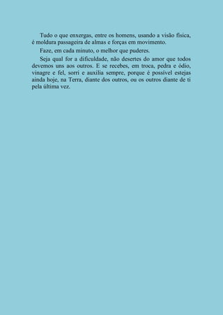 Tudo o que enxergas, entre os homens, usando a visão física,
é moldura passageira de almas e forças em movimento.
Faze, em cada minuto, o melhor que puderes.
Seja qual for a dificuldade, não desertes do amor que todos
devemos uns aos outros. E se recebes, em troca, pedra e ódio,
vinagre e fel, sorri e auxilia sempre, porque é possível estejas
ainda hoje, na Terra, diante dos outros, ou os outros diante de ti
pela última vez.

 