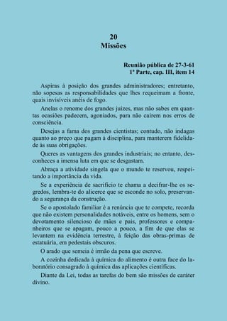 20
Missões
Reunião pública de 27-3-61
1ª Parte, cap. III, item 14
Aspiras à posição dos grandes administradores; entretanto,
não sopesas as responsabilidades que lhes requeimam a fronte,
quais invisíveis anéis de fogo.
Anelas o renome dos grandes juízes, mas não sabes em quantas ocasiões padecem, agoniados, para não caírem nos erros de
consciência.
Desejas a fama dos grandes cientistas; contudo, não indagas
quanto ao preço que pagam à disciplina, para manterem fidelidade às suas obrigações.
Queres as vantagens dos grandes industriais; no entanto, desconheces a imensa luta em que se desgastam.
Abraça a atividade singela que o mundo te reservou, respeitando a importância da vida.
Se a experiência de sacrifício te chama a decifrar-lhe os segredos, lembra-te do alicerce que se esconde no solo, preservando a segurança da construção.
Se o apostolado familiar é a renúncia que te compete, recorda
que não existem personalidades notáveis, entre os homens, sem o
devotamento silencioso de mães e pais, professores e companheiros que se apagam, pouco a pouco, a fim de que elas se
levantem na evidência terrestre, à feição das obras-primas de
estatuária, em pedestais obscuros.
O arado que semeia é irmão da pena que escreve.
A cozinha dedicada à química do alimento é outra face do laboratório consagrado à química das aplicações científicas.
Diante da Lei, todas as tarefas do bem são missões de caráter
divino.

 