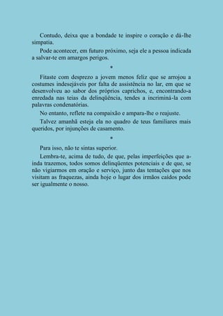 Contudo, deixa que a bondade te inspire o coração e dá-lhe
simpatia.
Pode acontecer, em futuro próximo, seja ele a pessoa indicada
a salvar-te em amargos perigos.
*
Fitaste com desprezo a jovem menos feliz que se arrojou a
costumes indesejáveis por falta de assistência no lar, em que se
desenvolveu ao sabor dos próprios caprichos, e, encontrando-a
enredada nas teias da delinqüência, tendes a incriminá-la com
palavras condenatórias.
No entanto, reflete na compaixão e ampara-lhe o reajuste.
Talvez amanhã esteja ela no quadro de teus familiares mais
queridos, por injunções de casamento.
*
Para isso, não te sintas superior.
Lembra-te, acima de tudo, de que, pelas imperfeições que ainda trazemos, todos somos delinqüentes potenciais e de que, se
não vigiarmos em oração e serviço, junto das tentações que nos
visitam as fraquezas, ainda hoje o lugar dos irmãos caídos pode
ser igualmente o nosso.

 