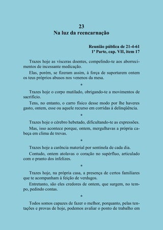 23
Na luz da reencarnação
Reunião pública de 21-4-61
1ª Parte, cap. VII, item 17
Trazes hoje as vísceras doentes, compelindo-te aos aborrecimentos de incessante medicação.
Elas, porém, se fizeram assim, à força de suportarem ontem
os teus próprios abusos nos venenos da mesa.
*
Trazes hoje o corpo mutilado, obrigando-te a movimentos de
sacrifício.
Tens, no entanto, o carro físico desse modo por lhe haveres
gasto, ontem, esse ou aquele recurso em corridas à delinqüência.
*
Trazes hoje o cérebro hebetado, dificultando-te as expressões.
Mas, isso acontece porque, ontem, mergulhavas a própria cabeça em clima de trevas.
*
Trazes hoje a carência material por sentinela de cada dia.
Contudo, ontem atolavas o coração no supérfluo, articulado
com o pranto dos infelizes.
*
Trazes hoje, na própria casa, a presença de certos familiares
que te acompanham à feição de verdugos.
Entretanto, são eles credores de ontem, que surgem, no tempo, pedindo contas.
*
Todos somos capazes de fazer o melhor, porquanto, pelas tentações e provas de hoje, podemos avaliar o ponto de trabalho em

 