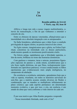 24
Céu
Reunião pública de 24-4-61
1ª Parte, cap. III, item 18
Aflitiva e longa tem sido a nossa viagem multimilenária, através da reencarnação, a fim de que venhamos a entender o
conceito de céu.
Entre os chineses de épocas venerandas, afiançávamos que a
imortalidade era a absoluta integração com os antepassados.
Na Índia bramânica, admitíamos que o éden fosse a condição
privilegiada de alguns eleitos, na pureza intocável dos cimos.
No Egito remoto, imaginávamos que a glória, na Esfera Espiritual, consistisse na intimidade com os deuses particulares,
ainda mesmo quando se mostrassem positivamente cruéis.
Na Grécia antiga, supúnhamos que a felicidade suprema, além da morte, brilhasse no trono das honrarias domésticas.
Com gauleses e romanos, incas e astecas, possuíamos figurações especiais do paraíso e, ainda ontem, acreditávamos que o
céu fosse região deleitosa, em que Deus, teologicamente transformado em caprichoso patriarca, vivesse condecorando os filhos
oportunistas que evidenciassem mais ampla inteligência, no
campeonato da adulação.
De existência a existência, entretanto, aprendemos hoje que a
vida se espraia, triunfante, em todos os domínios universais do
sem-fim; que a matéria assume estados diversos de fluidez e
condensação; que os mundos se multiplicam infinitamente no
plano cósmico; que cada espírito permanece em determinado
momento evolutivo, e que, por isso, o céu, em essência, é um
estado de alma que varia conforme a visão interior de cada um.
*
É por esse motivo que Allan Kardec pergunta e responde:
– Nessa imensidade ilimitada, onde está o Céu?

 