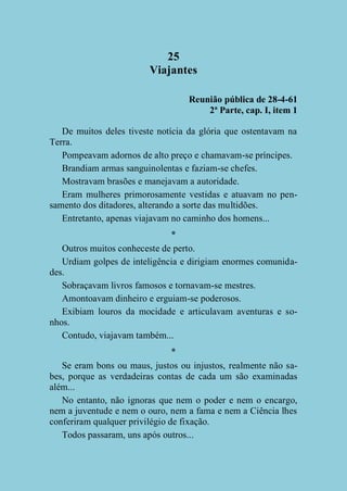 25
Viajantes
Reunião pública de 28-4-61
2ª Parte, cap. I, item 1
De muitos deles tiveste notícia da glória que ostentavam na
Terra.
Pompeavam adornos de alto preço e chamavam-se príncipes.
Brandiam armas sanguinolentas e faziam-se chefes.
Mostravam brasões e manejavam a autoridade.
Eram mulheres primorosamente vestidas e atuavam no pensamento dos ditadores, alterando a sorte das multidões.
Entretanto, apenas viajavam no caminho dos homens...
*
Outros muitos conheceste de perto.
Urdiam golpes de inteligência e dirigiam enormes comunidades.
Sobraçavam livros famosos e tornavam-se mestres.
Amontoavam dinheiro e erguiam-se poderosos.
Exibiam louros da mocidade e articulavam aventuras e sonhos.
Contudo, viajavam também...
*
Se eram bons ou maus, justos ou injustos, realmente não sabes, porque as verdadeiras contas de cada um são examinadas
além...
No entanto, não ignoras que nem o poder e nem o encargo,
nem a juventude e nem o ouro, nem a fama e nem a Ciência lhes
conferiram qualquer privilégio de fixação.
Todos passaram, uns após outros...

 
