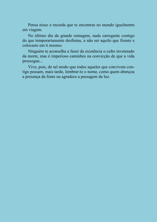 Pensa nisso e recorda que te encontras no mundo igualmente
em viagem.
No último dia da grande romagem, nada carregarás contigo
do que temporariamente desfrutas, a não ser aquilo que fizeste e
colocaste em ti mesmo.
Ninguém te aconselha a fazer da existência o culto inveterado
da morte, mas é imperioso caminhes na convicção de que a vida
prossegue...
Vive, pois, de tal modo que todos aqueles que convivem contigo possam, mais tarde, lembrar-te o nome, como quem abençoa
a presença da fonte ou agradece a passagem da luz.

 