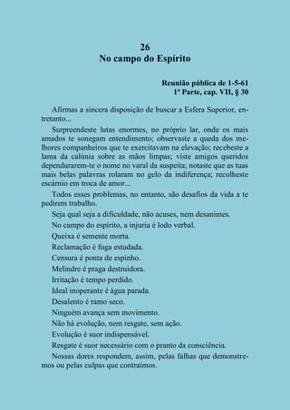 26
No campo do Espírito
Reunião pública de 1-5-61
1ª Parte, cap. VII, § 30
Afirmas a sincera disposição de buscar a Esfera Superior, entretanto...
Surpreendeste lutas enormes, no próprio lar, onde os mais
amados te sonegam entendimento; observaste a queda dos melhores companheiros que te exercitavam na elevação; recebeste a
lama da calúnia sobre as mãos limpas; viste amigos queridos
dependurarem-te o nome no varal da suspeita; notaste que as tuas
mais belas palavras rolaram no gelo da indiferença; recolheste
escárnio em troca de amor...
Todos esses problemas, no entanto, são desafios da vida a te
pedirem trabalho.
Seja qual seja a dificuldade, não acuses, nem desanimes.
No campo do espírito, a injuria é lodo verbal.
Queixa é semente morta.
Reclamação é fuga estudada.
Censura é ponta de espinho.
Melindre é praga destruidora.
Irritação é tempo perdido.
Ideal inoperante é água parada.
Desalento é ramo seco.
Ninguém avança sem movimento.
Não há evolução, nem resgate, sem ação.
Evolução é suor indispensável.
Resgate é suor necessário com o pranto da consciência.
Nossas dores respondem, assim, pelas falhas que demonstremos ou pelas culpas que contraímos.

 