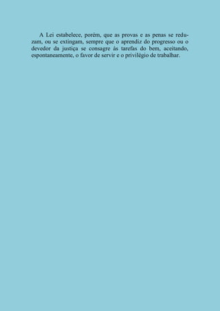 A Lei estabelece, porém, que as provas e as penas se reduzam, ou se extingam, sempre que o aprendiz do progresso ou o
devedor da justiça se consagre às tarefas do bem, aceitando,
espontaneamente, o favor de servir e o privilégio de trabalhar.

 