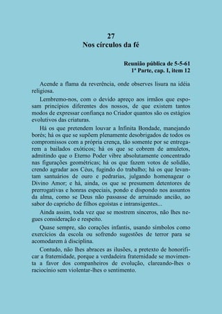 27
Nos círculos da fé
Reunião pública de 5-5-61
1ª Parte, cap. I, item 12
Acende a flama da reverência, onde observes lisura na idéia
religiosa.
Lembremo-nos, com o devido apreço aos irmãos que esposam princípios diferentes dos nossos, de que existem tantos
modos de expressar confiança no Criador quantos são os estágios
evolutivos das criaturas.
Há os que pretendem louvar a Infinita Bondade, manejando
borés; há os que se supõem plenamente desobrigados de todos os
compromissos com a própria crença, tão somente por se entregarem a bailados exóticos; há os que se cobrem de amuletos,
admitindo que o Eterno Poder vibre absolutamente concentrado
nas figurações geométricas; há os que fazem votos de solidão,
crendo agradar aos Céus, fugindo do trabalho; há os que levantam santuários de ouro e pedrarias, julgando homenagear o
Divino Amor; e há, ainda, os que se presumem detentores de
prerrogativas e honras especiais, pondo e dispondo nos assuntos
da alma, como se Deus não passasse de arruinado ancião, ao
sabor do capricho de filhos egoístas e intransigentes...
Ainda assim, toda vez que se mostrem sinceros, não lhes negues consideração e respeito.
Quase sempre, são corações infantis, usando símbolos como
exercícios da escola ou sofrendo sugestões de terror para se
acomodarem à disciplina.
Contudo, não lhes abraces as ilusões, a pretexto de honorificar a fraternidade, porque a verdadeira fraternidade se movimenta a favor dos companheiros de evolução, clareando-lhes o
raciocínio sem violentar-lhes o sentimento.

 