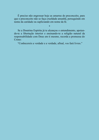 É preciso não engrossar hoje as amarras do preconceito, para
que o preconceito não se faça crueldade amanhã, perseguindo em
nome da caridade ou supliciando em nome da fé.
*
Se a Doutrina Espírita já te alcançou o entendimento, apoiando-te a libertação interior e ensinando-te a religião natural da
responsabilidade com Deus em ti mesmo, recorda a promessa do
Cristo:
“Conhecereis a verdade e a verdade, afinal, vos fará livres.”

 