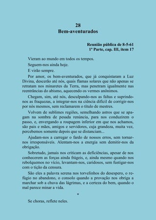 28
Bem-aventurados
Reunião pública de 8-5-61
1ª Parte, cap. III, item 17
Vieram ao mundo em todos os tempos.
Seguem-nos ainda hoje.
E virão sempre.
Por amor, os bem-aventurados, que já conquistaram a Luz
Divina, descerão até nós, quais flamas solares que não apenas se
retratam nos minaretes da Terra, mas penetram igualmente nas
reentrâncias do abismo, aquecendo os vermes anônimos.
Chegam, sim, até nós, desculpando-nos as faltas e suprindonos as fraquezas, a integrar-nos na ciência difícil de corrigir-nos
por nós mesmos, sem reclamarem o título de mestres.
Volvem de sublimes regiões, semelhando astros que se apagam na sombra de pesada renúncia, para nos conduzirem o
passo, e, envergando a roupagem inferior em que nos achamos,
são pais e mães, amigos e servidores, cuja grandeza, muita vez,
percebemos somente depois que se distanciam...
Ajudam-nos a carregar o fardo de nossos erros, sem tornarnos irresponsáveis. Alentam-nos a energia sem demitir-nos da
obrigação.
Sobretudo, jamais nos criticam as deficiências, apesar de nos
conhecerem as forças ainda frágeis, e, ainda mesmo quando nos
rebolquemos no vício, levantam-nos, caridosos, sem fustigar-nos
com o tição da censura.
São eles a palavra serena nos torvelinhos do desespero, o refúgio no abandono, o consolo quando a provação nos obriga a
marchar sob a chuva das lágrimas, e a certeza do bem, quando o
mal parece minar a vida.
*
Se choras, reflete neles.

 