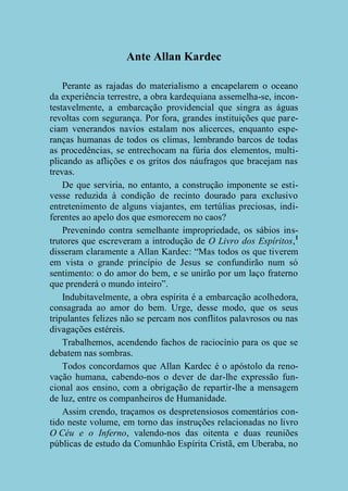 Ante Allan Kardec
Perante as rajadas do materialismo a encapelarem o oceano
da experiência terrestre, a obra kardequiana assemelha-se, incontestavelmente, a embarcação providencial que singra as águas
revoltas com segurança. Por fora, grandes instituições que pareciam venerandos navios estalam nos alicerces, enquanto esperanças humanas de todos os climas, lembrando barcos de todas
as procedências, se entrechocam na fúria dos elementos, multiplicando as aflições e os gritos dos náufragos que bracejam nas
trevas.
De que serviria, no entanto, a construção imponente se estivesse reduzida à condição de recinto dourado para exclusivo
entretenimento de alguns viajantes, em tertúlias preciosas, indiferentes ao apelo dos que esmorecem no caos?
Prevenindo contra semelhante impropriedade, os sábios instrutores que escreveram a introdução de O Livro dos Espíritos,1
disseram claramente a Allan Kardec: “Mas todos os que tiverem
em vista o grande princípio de Jesus se confundirão num só
sentimento: o do amor do bem, e se unirão por um laço fraterno
que prenderá o mundo inteiro”.
Indubitavelmente, a obra espírita é a embarcação acolhedora,
consagrada ao amor do bem. Urge, desse modo, que os seus
tripulantes felizes não se percam nos conflitos palavrosos ou nas
divagações estéreis.
Trabalhemos, acendendo fachos de raciocínio para os que se
debatem nas sombras.
Todos concordamos que Allan Kardec é o apóstolo da renovação humana, cabendo-nos o dever de dar-lhe expressão funcional aos ensino, com a obrigação de repartir-lhe a mensagem
de luz, entre os companheiros de Humanidade.
Assim crendo, traçamos os despretensiosos comentários contido neste volume, em torno das instruções relacionadas no livro
O Céu e o Inferno, valendo-nos das oitenta e duas reuniões
públicas de estudo da Comunhão Espírita Cristã, em Uberaba, no

 