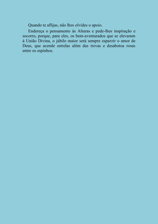 Quando te aflijas, não lhes olvides o apoio.
Endereça o pensamento às Alturas e pede-lhes inspiração e
socorro, porque, para eles, os bem-aventurados que se elevaram
à União Divina, o júbilo maior será sempre esparzir o amor de
Deus, que acende estrelas além das trevas e desabotoa rosas
entre os espinhos.

 