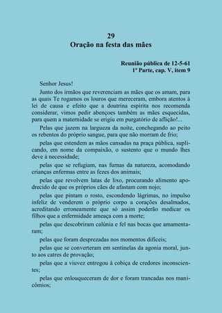 29
Oração na festa das mães
Reunião pública de 12-5-61
1ª Parte, cap. V, item 9
Senhor Jesus!
Junto dos irmãos que reverenciam as mães que os amam, para
as quais Te rogamos os louros que mereceram, embora atentos à
lei de causa e efeito que a doutrina espírita nos recomenda
considerar, vimos pedir abençoes também as mães esquecidas,
para quem a maternidade se erigiu em purgatório de aflição!...
Pelas que jazem na largueza da noite, conchegando ao peito
os rebentos do próprio sangue, para que não morram de frio;
pelas que estendem as mãos cansadas na praça pública, suplicando, em nome da compaixão, o sustento que o mundo lhes
deve à necessidade;
pelas que se refugiam, nas furnas da natureza, acomodando
crianças enfermas entre as fezes dos animais;
pelas que revolvem latas de lixo, procurando alimento apodrecido de que os próprios cães de afastam com nojo;
pelas que pintam o rosto, escondendo lágrimas, no impulso
infeliz de venderem o próprio corpo a corações desalmados,
acreditando erroneamente que só assim poderão medicar os
filhos que a enfermidade ameaça com a morte;
pelas que descobriram calúnia e fel nas bocas que amamentaram;
pelas que foram desprezadas nos momentos difíceis;
pelas que se converteram em sentinelas da agonia moral, junto aos catres de provação;
pelas que a viuvez entregou à cobiça de credores inconscientes;
pelas que enlouqueceram de dor e foram trancadas nos manicômios;

 