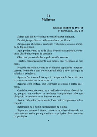 31
Melhorar
Reunião pública de 19-5-61
1ª Parte, cap. VII, § 14
Sofres constantes vicissitudes e suspiras por melhorar.
De afeições prediletas, colheste calhaus por flores.
Amigos que abraçavas, confiante, voltaram-te o rosto, atirando-te fogo ao peito.
Age, porém, como se nada disso houvesse acontecido, e continua distribuindo o pão da bondade.
Observas que o trabalho te pede sacrifício maior.
Tarefas, reconhecidamente dos outros, são relegadas às tuas
mãos.
Procede, entretanto, como se os deveres agravados te pertencessem, honrando a casa de responsabilidade e suor, casa que te
valoriza a existência.
Apreciações incompletas, que te escaparam da boca, são motivo a comentários que te deprimem.
Reparas, com tristeza, que te pregam às costas o cartaz da ironia.
Caminha, contudo, como se a maldade circulante não existisse, porque, em verdade, os melhores companheiros não tem
obrigação de conhecer-te os intentos nobres.
Ações edificantes que iniciaste foram interrompidas com desrespeito.
Retalharam-te o nome e apedrejaram-te a alma.
Segue, no entanto, à frente, como se tudo isso tivesse de suceder mesmo assim, para que refaças as próprias obras, no rumo
da perfeição.
*

 
