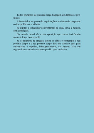 Todos trazemos do passado larga bagagem de defeitos e prejuízos.
Alimentá-los ao preço de inquietação e revide seria perpetuar
o desequilíbrio e a aflição.
Se aspiras a solucionar os problemas da vida, serve e perdoa,
sem condições.
No mundo moral não existe oposição que resista indefinidamente à força do exemplo.
Se o desânimo te ameaça, desce os olhos e contempla o teu
próprio corpo e o teu próprio corpo dirá em silêncio que, para
sustentar-te o espírito, infatigavelmente, ele mesmo vive em
regime incessante de serviço e perdão para melhorar.

 