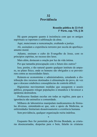 32
Previdência
Reunião pública de 22-5-61
1ª Parte, cap. VII, § 26
Há quem pergunte quanto à insistência com que os amigos
espirituais se reportam à sublimação da alma.
Aqui, mencionam a reencarnação, exaltando a justiça.
Ali, assinalam a experiência terrestre por escola de aperfeiçoamento moral.
Adiante, ensinam o culto do Evangelho de Jesus, com os
princípios espíritas, no recesso dos lares.
Mais além, destacam a oração por luz da vida íntima.
Por que tamanha preocupação com o futuro dos outros?
Isso, porém, e tão natural quanto qualquer instituto de amparo, no plano físico, onde os homens são obrigados a se prevenirem contra as necessidades fatais.
Reúnem-se economistas e administradores, estudando a distribuição dos recursos destinados à alimentação do povo, de vez
que o descaso estabelece conseqüências de controle difícil.
Higienistas movimentam medidas que assegurem o asseio
público, porquanto relegar populações à imundície é favorecer a
epidemia destruidora.
Professores fundam escolas em todas as regiões, para que a
ignorância não animalize a comunidade.
Milhares de laboratórios manipulam medicamentos de fórmulas diversas, entendendo-se que, sem o apoio da Medicina, as
enfermidades limitariam desastrosamente a existência humana.
Sem previdência, qualquer organização ruiria indefesa.
*
Enquanto lhes for permitido pela Divina Bondade, as criaturas desencarnadas, despertas para o bem, falarão às criaturas

 