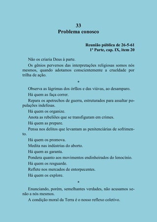 33
Problema conosco
Reunião pública de 26-5-61
1ª Parte, cap. IX, item 20
Não os criaria Deus à parte.
Os gênios perversos das interpretações religiosas somos nós
mesmos, quando adotamos conscientemente a crueldade por
trilha de ação.
*
Observa as lágrimas dos órfãos e das viúvas, ao desamparo.
Há quem as faça correr.
Repara os apetrechos de guerra, estruturados para assaltar populações indefesas.
Há quem os organize.
Anota as rebeliões que se transfiguram em crimes.
Há quem as prepare.
Pensa nos delitos que levantam as penitenciárias de sofrimento.
Há quem os promova.
Medita nas indústrias do aborto.
Há quem as garanta.
Pondera quanto aos movimentos endinheirados do lenocínio.
Há quem os resguarde.
Reflete nos mercados de entorpecentes.
Há quem os explore.
*
Enunciando, porém, semelhantes verdades, não acusamos senão a nós mesmos.
A condição moral da Terra é o nosso reflexo coletivo.

 