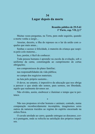 34
Lugar depois da morte
Reunião pública de 29-5-61
1ª Parte, cap. VII, § 1º
Muitas vezes perguntas, na Terra, para onde seguirás, quando
a morte venha a surgir...
Anseias, decerto, a ilha do repouso ou o lar da união com aqueles que mais amas...
Sonhas o acesso à felicidade, à maneira da criança que suspira pelo colo materno...
Isso, porém, é fácil de conhecer.
Toda pessoa humana é aprendiz na escola da evolução, sob o
uniforme da carne, constrangida ao cumprimento de certas
obrigações;
nos compromissos do plano familiar;
nas responsabilidades da vida pública;
no campo dos negócios materiais;
na luta pelo próprio sustento...
O dever, no entanto, é impositivo da educação que nos obriga
a parecer o que ainda não somos, para sermos, em liberdade,
aquilo que realmente devemos ser.
Não olvides, assim, enobrecer e iluminar o tempo que te pertence.
*
Não nos propomos nivelar homens e animais; contudo, numa
comparação reconhecidamente incompleta, imaginemos seres
outros da natureza trazidos ao regime do espírito encarnado na
esfera física.
O cavalo atrelado ao carro, quando entregue ao descanso, corre à pastagem, onde se refocila na satisfação dos próprios impulsos.

 