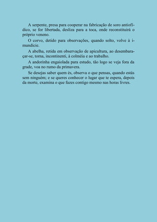 A serpente, presa para cooperar na fabricação de soro antiofídico, se for libertada, desliza para a toca, onde reconstituirá o
próprio veneno.
O corvo, detido para observações, quando solto, volve à imundície.
A abelha, retida em observação de apicultura, ao desembaraçar-se, torna, incontinenti, à colméia e ao trabalho.
A andorinha engaiolada para estudo, tão logo se veja fora da
grade, voa no rumo da primavera.
Se desejas saber quem és, observa o que pensas, quando estás
sem ninguém; e se queres conhecer o lugar que te espera, depois
da morte, examina o que fazes contigo mesmo nas horas livres.

 