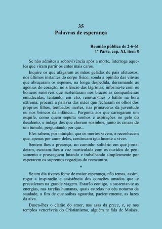 35
Palavras de esperança
Reunião pública de 2-6-61
1ª Parte, cap. XI, item 8
Se não admites a sobrevivência após a morte, interroga aqueles que viram partir os entes mais caros.
Inquire os que afagaram as mãos geladas de pais afetuosos,
nos últimos instantes do corpo físico; sonda a opinião das viúvas
que abraçaram os esposos, na longa despedida, derramando as
agonias do coração, no silêncio das lágrimas; informa-te com os
homens sensíveis que sustentaram nos braços as companheiras
emudecidas, tentando, em vão, renovar-lhes o hálito na hora
extrema; procura a palavra das mães que fecharam os olhos dos
próprios filhos, tombados inertes, nas primaveras da juventude
ou nos brincos da infância... Pergunta aos que carregaram um
esquife, como quem sepulta sonhos e aspirações no gelo do
desalento, e indaga dos que choram sozinhos, junto às cinzas de
um túmulo, perguntando por que...
Eles sabem, por intuição, que os mortos vivem, e reconhecem
que, apenas por amor deles, continuam igualmente a viver.
Sentem-lhes a presença, no caminho solitário em que jornadeiam, escutam-lhes a voz inarticulada com os ouvidos do pensamento e prosseguem lutando e trabalhando simplesmente por
esperarem os supremos regozijos do reencontro.
*
Se um dia tiveres fome de maior esperança, não temas, assim,
rogar a inspiração e assistência dos corações amados que te
precederam na grande viagem. Estarão contigo, a sustentar-te as
energias, nas tarefas humanas, quais estrelas no céu noturno da
saudade, a fim de que saibas aguardar, pacientemente, as luzes
da alva.
Busca-lhes o clarão do amor, nas asas da prece, e, se nos
templos veneráveis do Cristianismo, alguém te fala de Moisés,

 