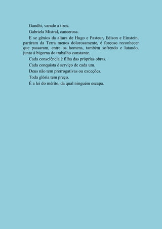 Gandhi, varado a tiros.
Gabriela Mistral, cancerosa.
E se gênios da altura de Hugo e Pasteur, Edison e Einstein,
partiram da Terra menos dolorosamente, é forçoso reconhecer
que passaram, entre os homens, também sofrendo e lutando,
junto à bigorna do trabalho constante.
Cada consciência é filha das próprias obras.
Cada conquista é serviço de cada um.
Deus não tem prerrogativas ou exceções.
Toda glória tem preço.
É a lei do mérito, da qual ninguém escapa.

 