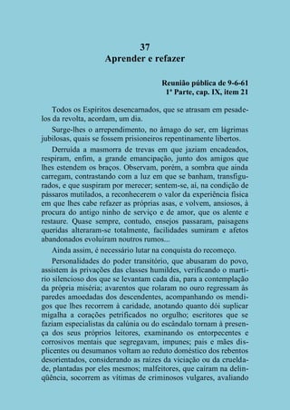 37
Aprender e refazer
Reunião pública de 9-6-61
1ª Parte, cap. IX, item 21
Todos os Espíritos desencarnados, que se atrasam em pesadelos da revolta, acordam, um dia.
Surge-lhes o arrependimento, no âmago do ser, em lágrimas
jubilosas, quais se fossem prisioneiros repentinamente libertos.
Derruída a masmorra de trevas em que jaziam encadeados,
respiram, enfim, a grande emancipação, junto dos amigos que
lhes estendem os braços. Observam, porém, a sombra que ainda
carregam, contrastando com a luz em que se banham, transfigurados, e que suspiram por merecer; sentem-se, aí, na condição de
pássaros mutilados, a reconhecerem o valor da experiência física
em que lhes cabe refazer as próprias asas, e volvem, ansiosos, à
procura do antigo ninho de serviço e de amor, que os alente e
restaure. Quase sempre, contudo, ensejos passaram, paisagens
queridas alteraram-se totalmente, facilidades sumiram e afetos
abandonados evoluíram noutros rumos...
Ainda assim, é necessário lutar na conquista do recomeço.
Personalidades do poder transitório, que abusaram do povo,
assistem às privações das classes humildes, verificando o martírio silencioso dos que se levantam cada dia, para a contemplação
da própria miséria; avarentos que rolaram no ouro regressam às
paredes amoedadas dos descendentes, acompanhando os mendigos que lhes recorrem à caridade, anotando quanto dói suplicar
migalha a corações petrificados no orgulho; escritores que se
faziam especialistas da calúnia ou do escândalo tornam à presença dos seus próprios leitores, examinando os entorpecentes e
corrosivos mentais que segregavam, impunes; pais e mães displicentes ou desumanos voltam ao reduto doméstico dos rebentos
desorientados, considerando as raízes da viciação ou da crueldade, plantadas por eles mesmos; malfeitores, que caíram na delinqüência, socorrem as vítimas de criminosos vulgares, avaliando

 
